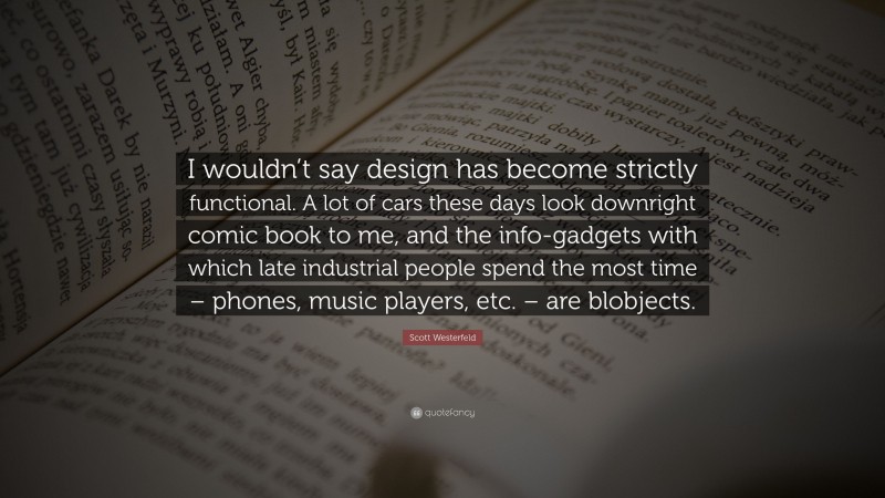 Scott Westerfeld Quote: “I wouldn’t say design has become strictly functional. A lot of cars these days look downright comic book to me, and the info-gadgets with which late industrial people spend the most time – phones, music players, etc. – are blobjects.”