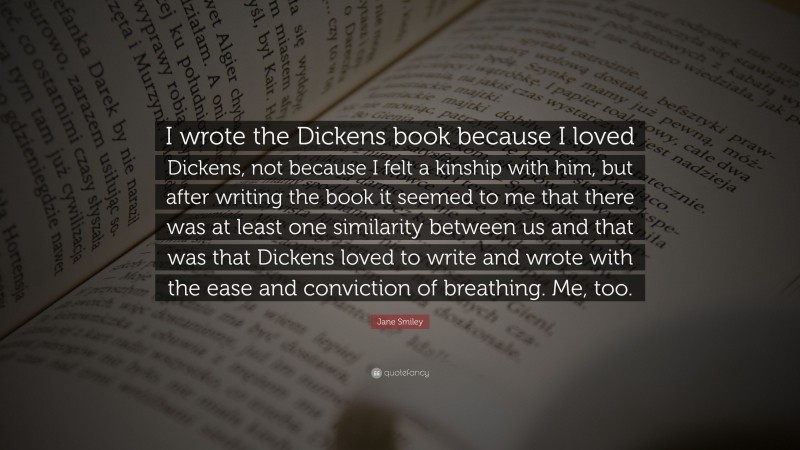 Jane Smiley Quote: “I wrote the Dickens book because I loved Dickens, not because I felt a kinship with him, but after writing the book it seemed to me that there was at least one similarity between us and that was that Dickens loved to write and wrote with the ease and conviction of breathing. Me, too.”