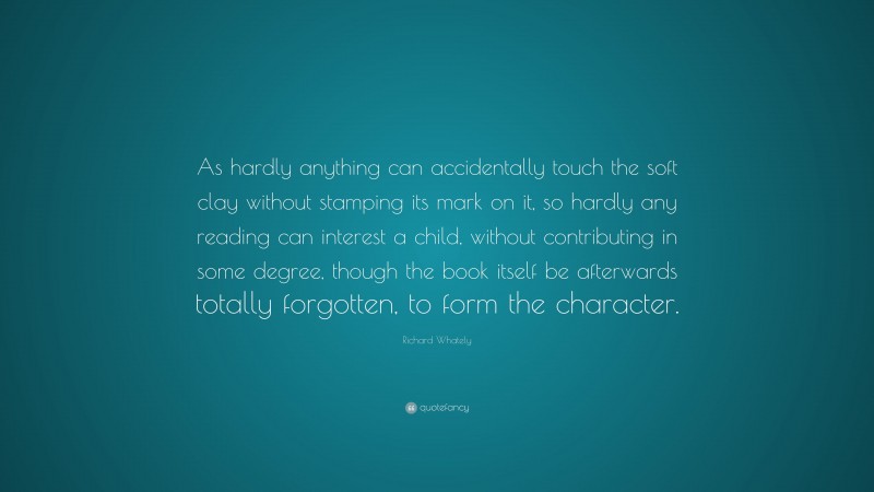 Richard Whately Quote: “As hardly anything can accidentally touch the soft clay without stamping its mark on it, so hardly any reading can interest a child, without contributing in some degree, though the book itself be afterwards totally forgotten, to form the character.”