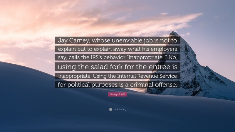George F. Will Quote: “Jay Carney, whose unenviable job is not to explain but to explain away what his employers say, calls the IRS’s behavior “inappropriate. ” No, using the salad fork for the entree is inappropriate. Using the Internal Revenue Service for political purposes is a criminal offense.”