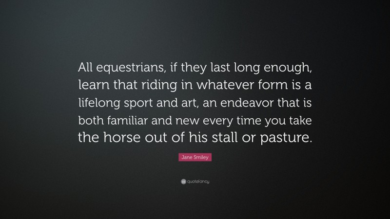Jane Smiley Quote: “All equestrians, if they last long enough, learn that riding in whatever form is a lifelong sport and art, an endeavor that is both familiar and new every time you take the horse out of his stall or pasture.”