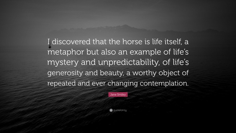 Jane Smiley Quote: “I discovered that the horse is life itself, a metaphor but also an example of life’s mystery and unpredictability, of life’s generosity and beauty, a worthy object of repeated and ever changing contemplation.”