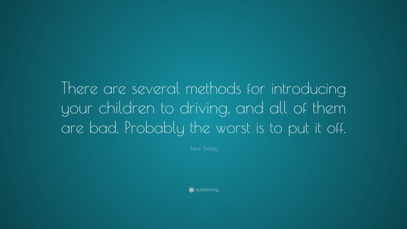 Jane Smiley Quote: “There are several methods for introducing your children to driving, and all of them are bad. Probably the worst is to put it off.”