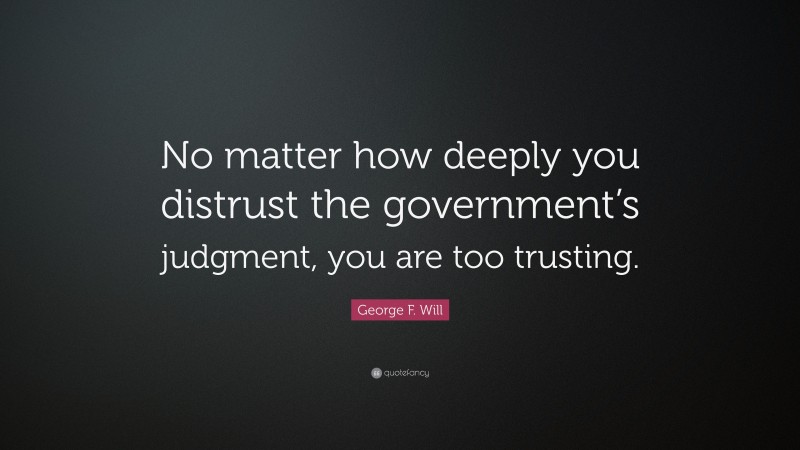 George F. Will Quote: “No matter how deeply you distrust the government’s judgment, you are too trusting.”