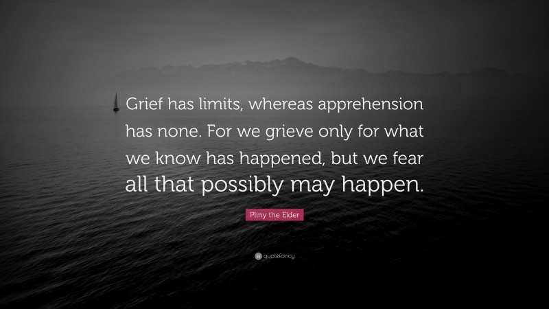 Pliny the Elder Quote: “Grief has limits, whereas apprehension has none. For we grieve only for what we know has happened, but we fear all that possibly may happen.”