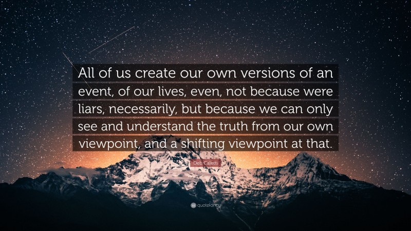 Deb Caletti Quote: “All of us create our own versions of an event, of our lives, even, not because were liars, necessarily, but because we can only see and understand the truth from our own viewpoint, and a shifting viewpoint at that.”