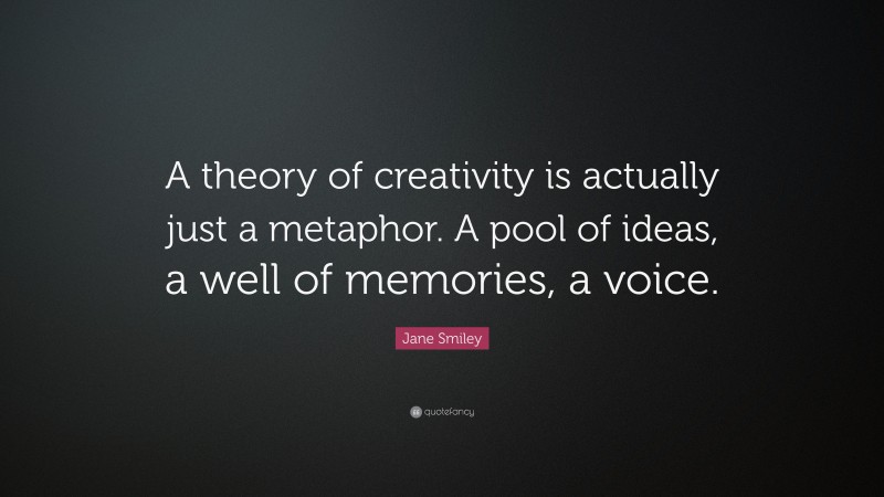 Jane Smiley Quote: “A theory of creativity is actually just a metaphor. A pool of ideas, a well of memories, a voice.”