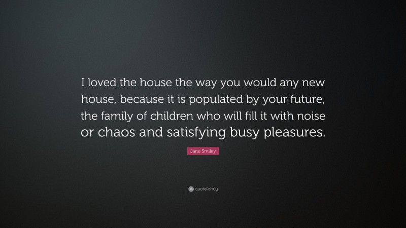 Jane Smiley Quote: “I loved the house the way you would any new house, because it is populated by your future, the family of children who will fill it with noise or chaos and satisfying busy pleasures.”