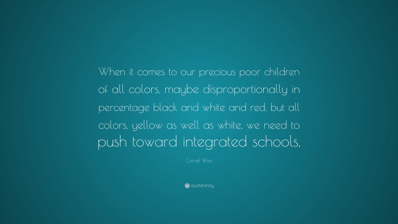 Cornel West Quote: “When it comes to our precious poor children of all colors, maybe disproportionally in percentage black and white and red, but all colors, yellow as well as white, we need to push toward integrated schools.”