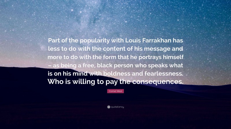 Cornel West Quote: “Part of the popularity with Louis Farrakhan has less to do with the content of his message and more to do with the form that he portrays himself – as being a free, black person who speaks what is on his mind with boldness and fearlessness. Who is willing to pay the consequences.”