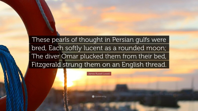 James Russell Lowell Quote: “These pearls of thought in Persian gulfs were bred, Each softly lucent as a rounded moon; The diver Omar plucked them from their bed, Fitzgerald strung them on an English thread.”