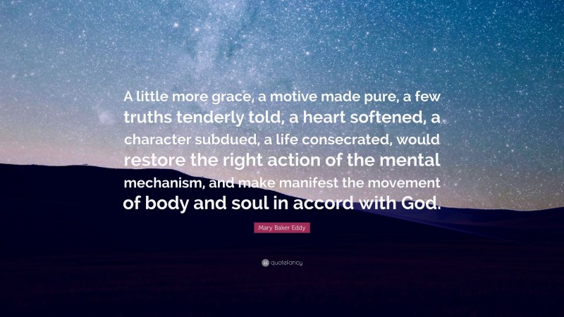 Mary Baker Eddy Quote: “A little more grace, a motive made pure, a few truths tenderly told, a heart softened, a character subdued, a life consecrated, would restore the right action of the mental mechanism, and make manifest the movement of body and soul in accord with God.”