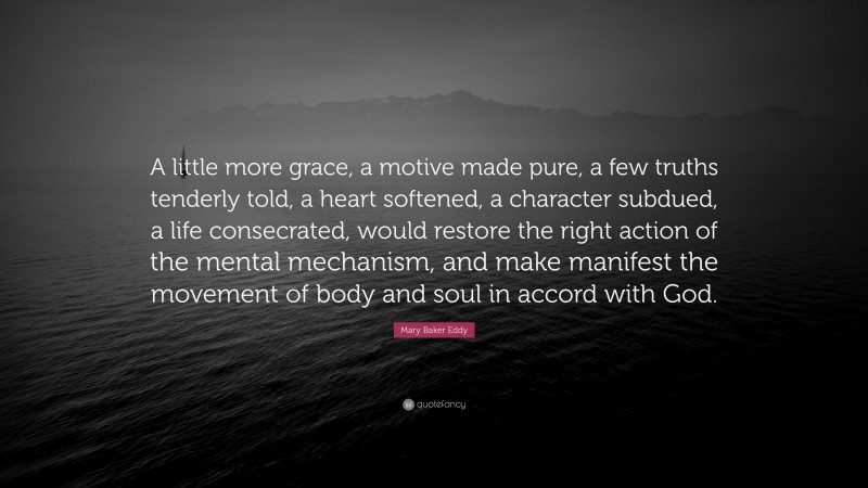 Mary Baker Eddy Quote: “A little more grace, a motive made pure, a few truths tenderly told, a heart softened, a character subdued, a life consecrated, would restore the right action of the mental mechanism, and make manifest the movement of body and soul in accord with God.”