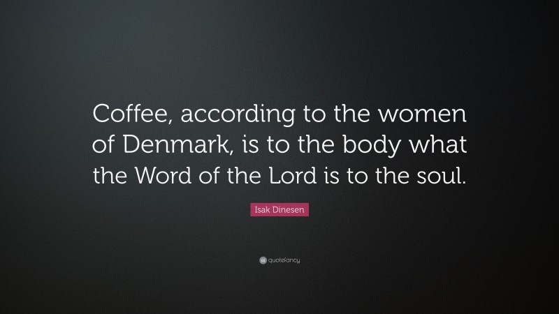 Isak Dinesen Quote: “Coffee, according to the women of Denmark, is to the body what the Word of the Lord is to the soul.”