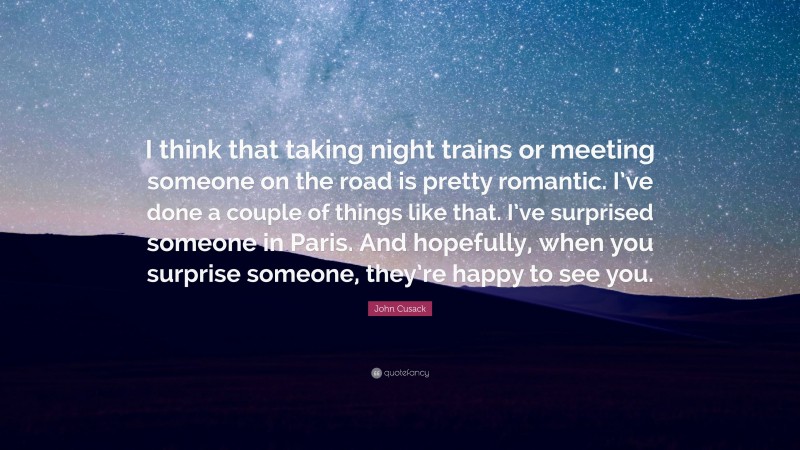 John Cusack Quote: “I think that taking night trains or meeting someone on the road is pretty romantic. I’ve done a couple of things like that. I’ve surprised someone in Paris. And hopefully, when you surprise someone, they’re happy to see you.”