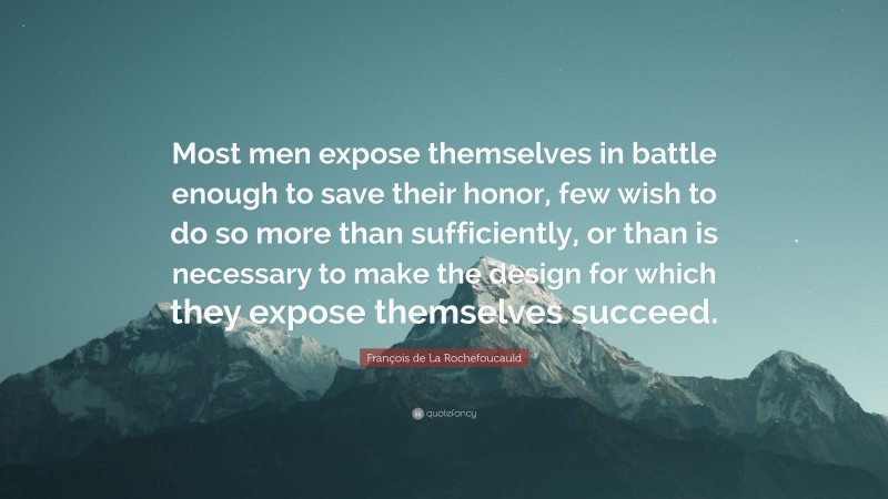 François de La Rochefoucauld Quote: “Most men expose themselves in battle enough to save their honor, few wish to do so more than sufficiently, or than is necessary to make the design for which they expose themselves succeed.”