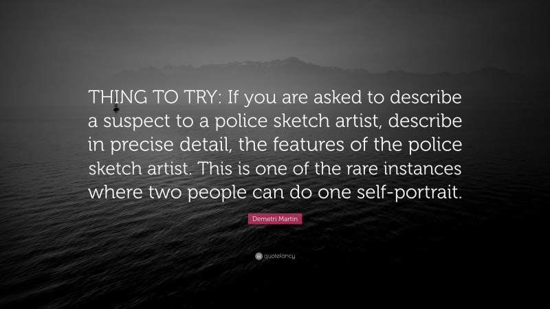 Demetri Martin Quote: “THING TO TRY: If you are asked to describe a suspect to a police sketch artist, describe in precise detail, the features of the police sketch artist. This is one of the rare instances where two people can do one self-portrait.”