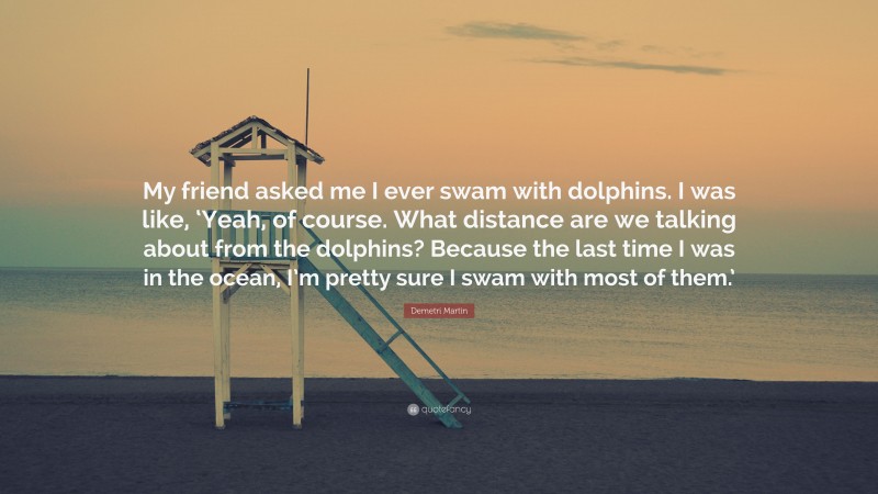 Demetri Martin Quote: “My friend asked me I ever swam with dolphins. I was like, ‘Yeah, of course. What distance are we talking about from the dolphins? Because the last time I was in the ocean, I’m pretty sure I swam with most of them.’”