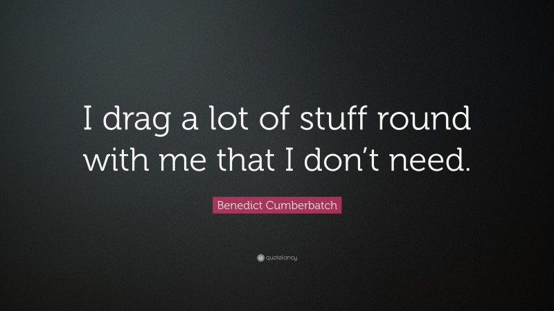 Benedict Cumberbatch Quote: “I drag a lot of stuff round with me that I don’t need.”