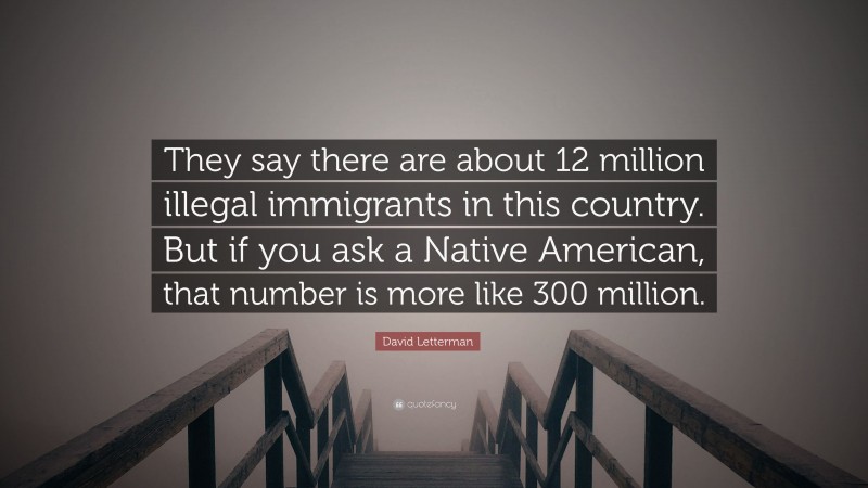 David Letterman Quote: “They say there are about 12 million illegal immigrants in this country. But if you ask a Native American, that number is more like 300 million.”