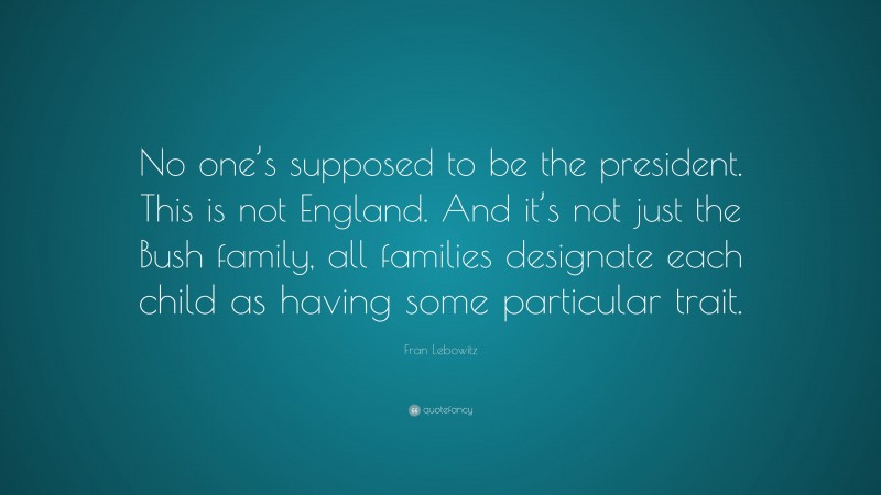Fran Lebowitz Quote: “No one’s supposed to be the president. This is not England. And it’s not just the Bush family, all families designate each child as having some particular trait.”