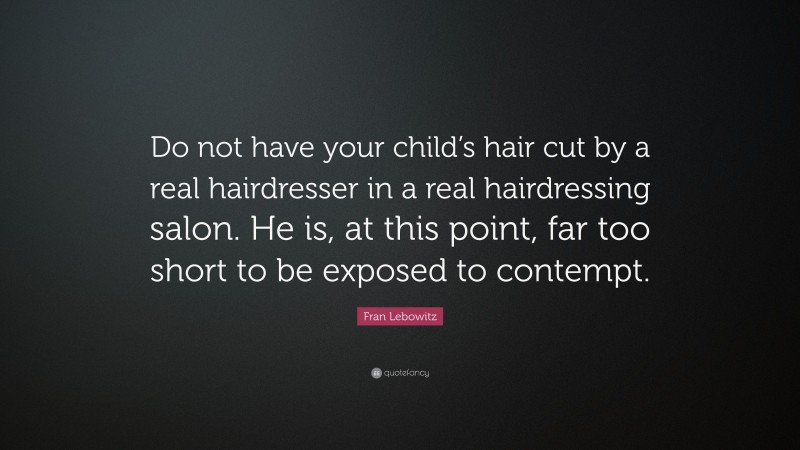 Fran Lebowitz Quote: “Do not have your child’s hair cut by a real hairdresser in a real hairdressing salon. He is, at this point, far too short to be exposed to contempt.”