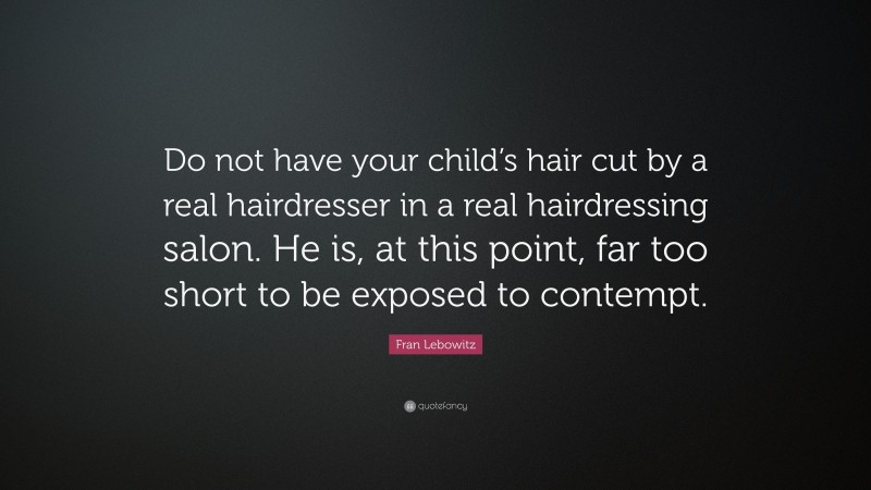 Fran Lebowitz Quote: “Do not have your child’s hair cut by a real hairdresser in a real hairdressing salon. He is, at this point, far too short to be exposed to contempt.”