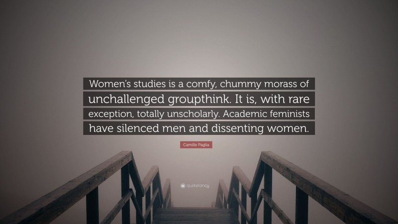 Camille Paglia Quote: “Women’s studies is a comfy, chummy morass of unchallenged groupthink. It is, with rare exception, totally unscholarly. Academic feminists have silenced men and dissenting women.”