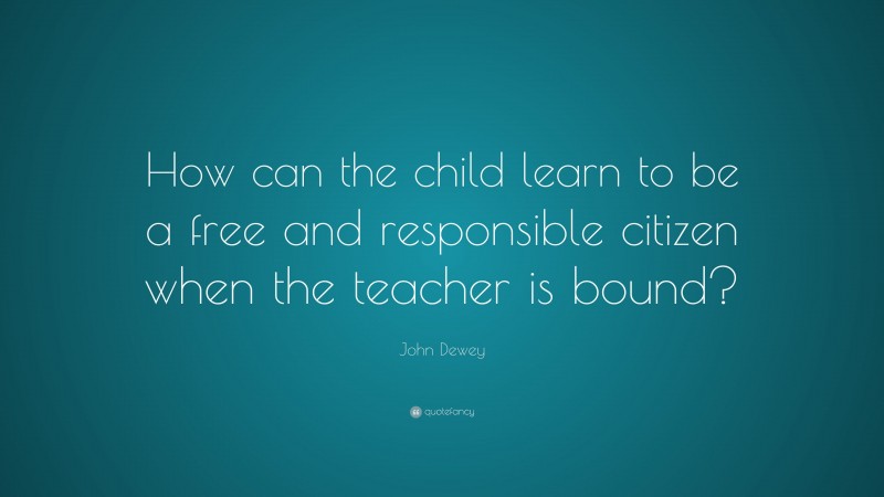 John Dewey Quote: “How can the child learn to be a free and responsible citizen when the teacher is bound?”