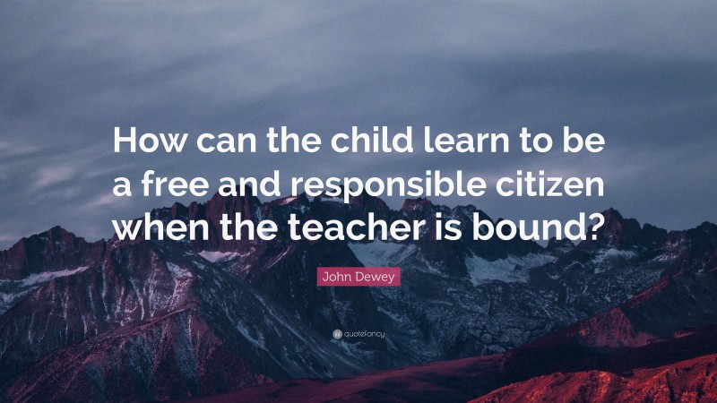 John Dewey Quote: “How can the child learn to be a free and responsible citizen when the teacher is bound?”