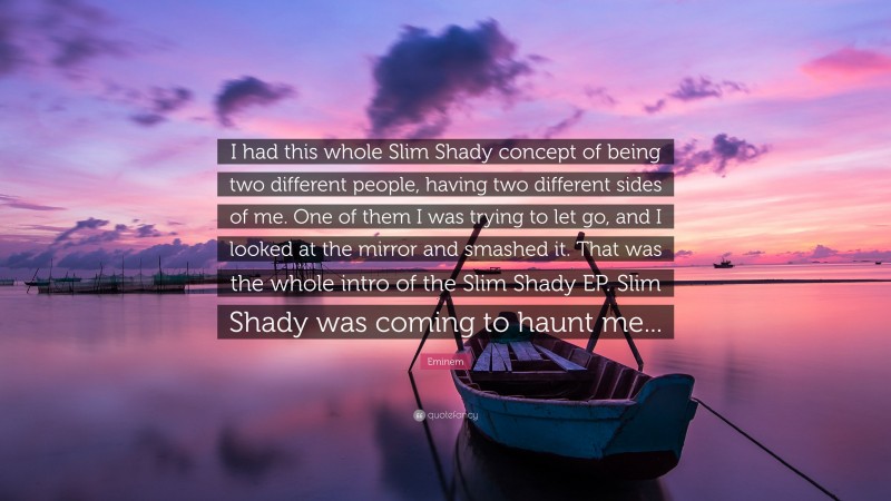 Eminem Quote: “I had this whole Slim Shady concept of being two different people, having two different sides of me. One of them I was trying to let go, and I looked at the mirror and smashed it. That was the whole intro of the Slim Shady EP. Slim Shady was coming to haunt me...”