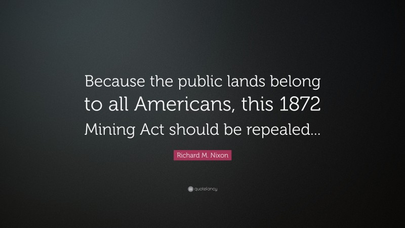 Richard M. Nixon Quote: “Because the public lands belong to all Americans, this 1872 Mining Act should be repealed...”
