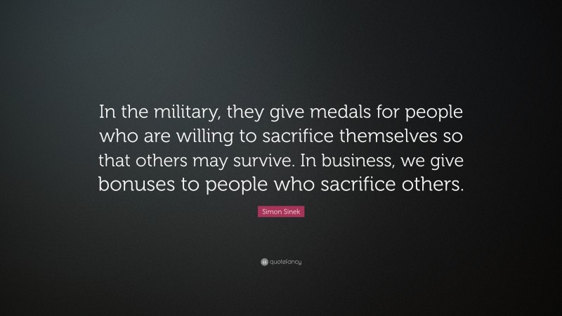 Simon Sinek Quote: “In the military, they give medals for people who are willing to sacrifice themselves so that others may survive. In business, we give bonuses to people who sacrifice others.”