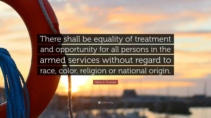 Harry S. Truman Quote: “There shall be equality of treatment and opportunity for all persons in the armed services without regard to race, color, religion or national origin.”