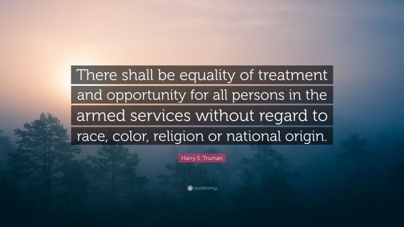 Harry S. Truman Quote: “There shall be equality of treatment and opportunity for all persons in the armed services without regard to race, color, religion or national origin.”
