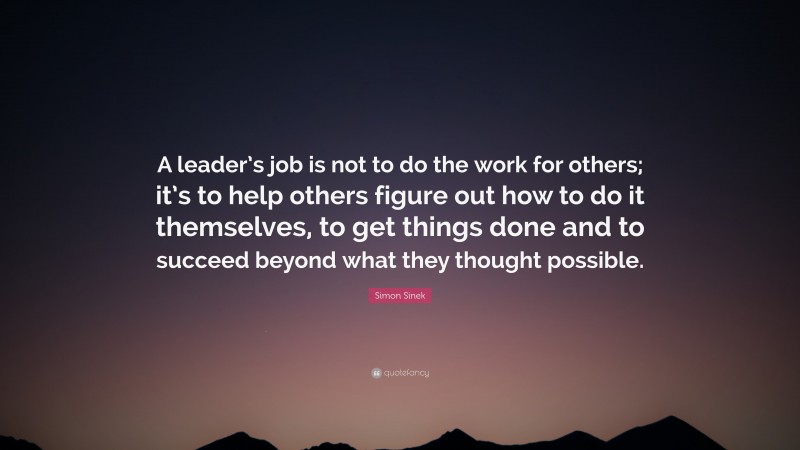 Simon Sinek Quote: “A leader’s job is not to do the work for others; it’s to help others figure out how to do it themselves, to get things done and to succeed beyond what they thought possible.”