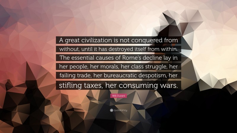Will Durant Quote: “A great civilization is not conquered from without, until it has destroyed itself from within. The essential causes of Rome’s decline lay in her people, her morals, her class struggle, her failing trade, her bureaucratic despotism, her stifling taxes, her consuming wars.”