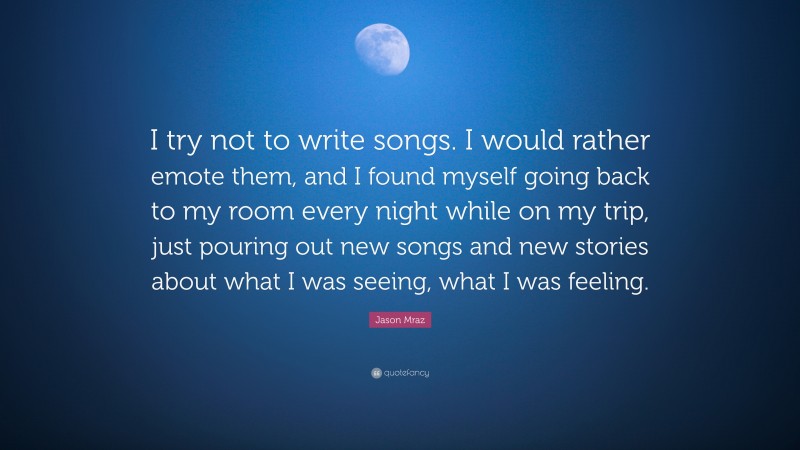 Jason Mraz Quote: “I try not to write songs. I would rather emote them, and I found myself going back to my room every night while on my trip, just pouring out new songs and new stories about what I was seeing, what I was feeling.”