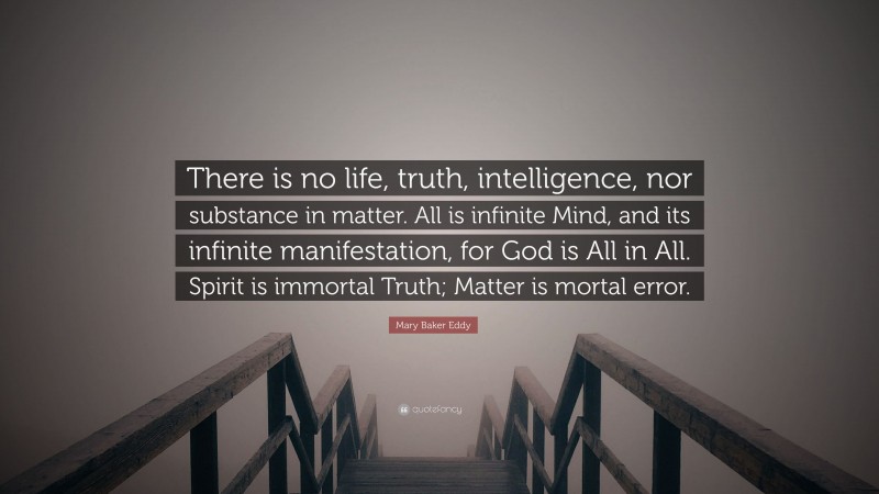 Mary Baker Eddy Quote: “There is no life, truth, intelligence, nor substance in matter. All is infinite Mind, and its infinite manifestation, for God is All in All. Spirit is immortal Truth; Matter is mortal error.”
