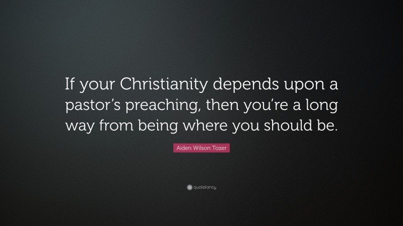 Aiden Wilson Tozer Quote: “If your Christianity depends upon a pastor’s preaching, then you’re a long way from being where you should be.”