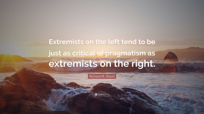 Richard M. Nixon Quote: “Extremists on the left tend to be just as critical of pragmatism as extremists on the right.”