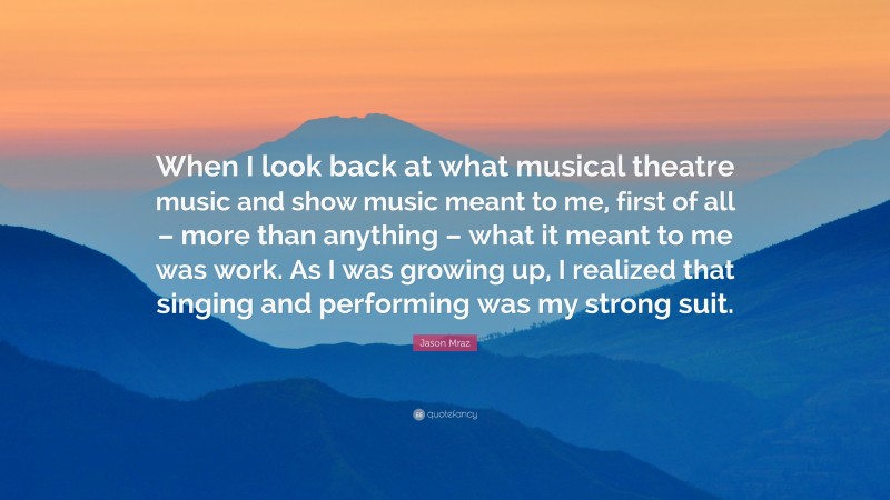 Jason Mraz Quote: “When I look back at what musical theatre music and show music meant to me, first of all – more than anything – what it meant to me was work. As I was growing up, I realized that singing and performing was my strong suit.”