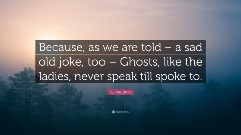 Bill Vaughan Quote: “Because, as we are told – a sad old joke, too – Ghosts, like the ladies, never speak till spoke to.”