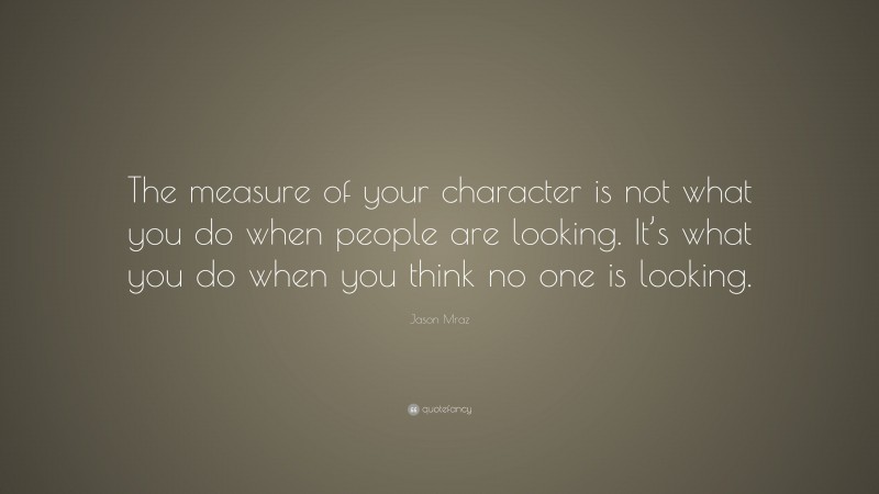 Jason Mraz Quote: “The measure of your character is not what you do when people are looking. It’s what you do when you think no one is looking.”