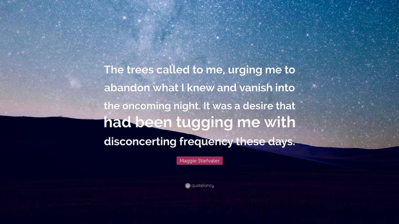 Maggie Stiefvater Quote: “The trees called to me, urging me to abandon what I knew and vanish into the oncoming night. It was a desire that had been tugging me with disconcerting frequency these days.”