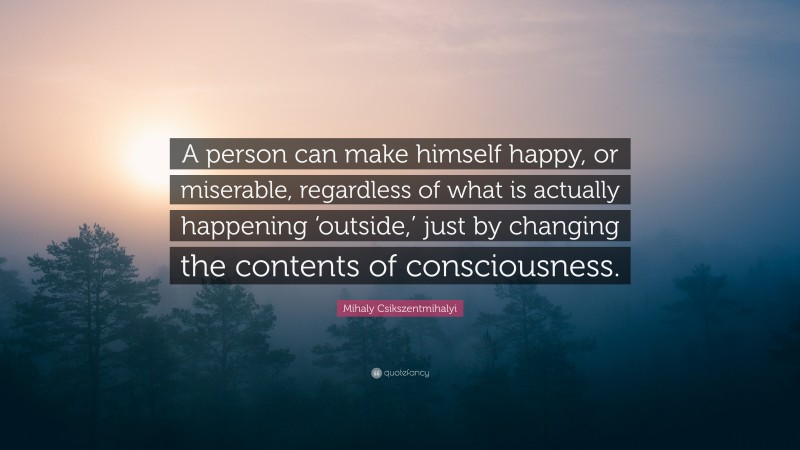 Mihaly Csikszentmihalyi Quote: “A person can make himself happy, or miserable, regardless of what is actually happening ‘outside,’ just by changing the contents of consciousness.”