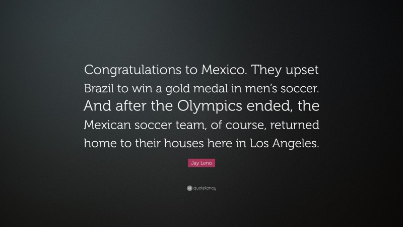 Jay Leno Quote: “Congratulations to Mexico. They upset Brazil to win a gold medal in men’s soccer. And after the Olympics ended, the Mexican soccer team, of course, returned home to their houses here in Los Angeles.”