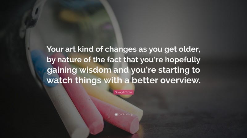 Sheryl Crow Quote: “Your art kind of changes as you get older, by nature of the fact that you’re hopefully gaining wisdom and you’re starting to watch things with a better overview.”