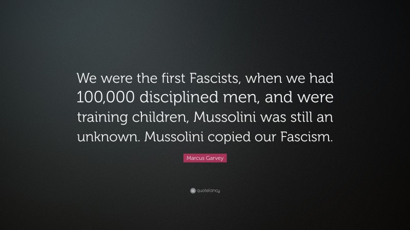 Marcus Garvey Quote: “We were the first Fascists, when we had 100,000 disciplined men, and were training children, Mussolini was still an unknown. Mussolini copied our Fascism.”