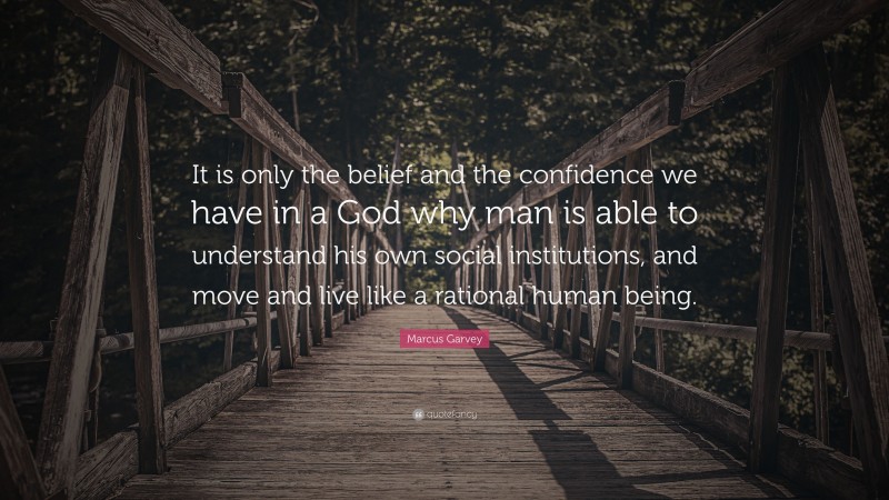 Marcus Garvey Quote: “It is only the belief and the confidence we have in a God why man is able to understand his own social institutions, and move and live like a rational human being.”